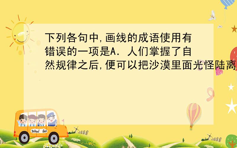 下列各句中,画线的成语使用有错误的一项是A．人们掌握了自然规律之后,便可以把沙漠里面光怪陆离的现象说清楚了.B．不少的人对工作不负责任,拈轻怕重,把重担子推给人家,自己挑轻的.C．