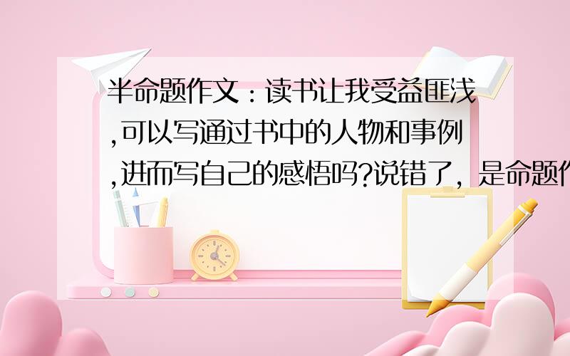 半命题作文：读书让我受益匪浅,可以写通过书中的人物和事例,进而写自己的感悟吗?说错了，是命题作文