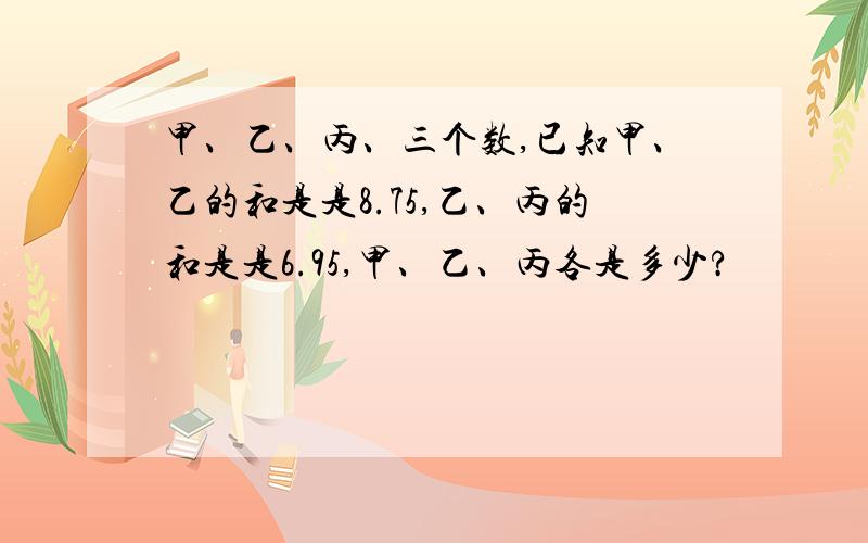 甲、乙、丙、三个数,已知甲、乙的和是是8.75,乙、丙的和是是6.95,甲、乙、丙各是多少?