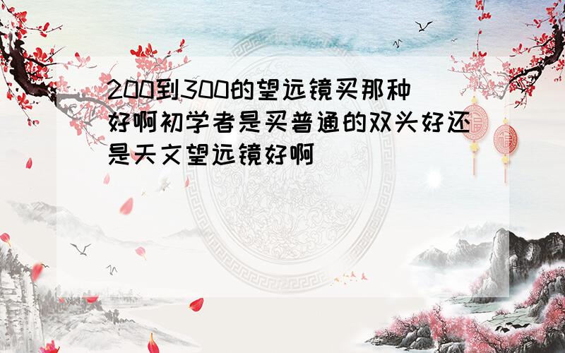 200到300的望远镜买那种好啊初学者是买普通的双头好还是天文望远镜好啊