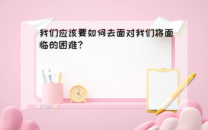 我们应该要如何去面对我们将面临的困难?