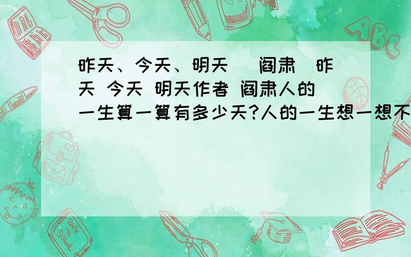 昨天、今天、明天 （阎肃）昨天 今天 明天作者 阎肃人的一生算一算有多少天?人的一生想一想不过三天!跑过去的是昨天,奔过来的是明天,正在走的是今天不要忘记昨天,仔细想想明天,好好把