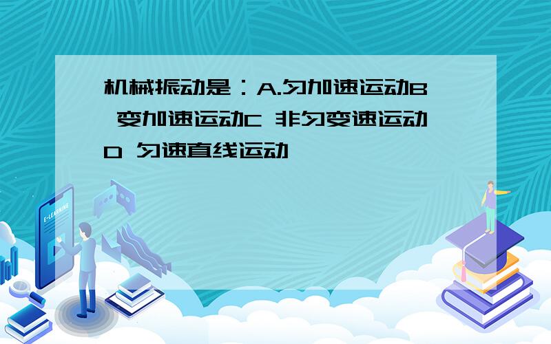 机械振动是：A.匀加速运动B 变加速运动C 非匀变速运动D 匀速直线运动