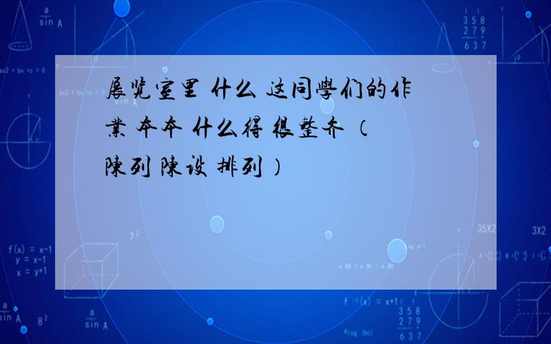 展览室里 什么 这同学们的作业 本本 什么得 很整齐 （陈列 陈设 排列）