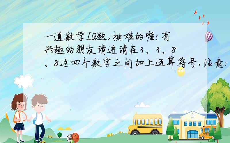 一道数学IQ题,挺难的喔!有兴趣的朋友请进请在3、3、8、8这四个数字之间加上运算符号,注意：只包括+、-、*、/和大、中、小括号,不包括乘方、开方和其他运算符号.从而使运算结果等于24（