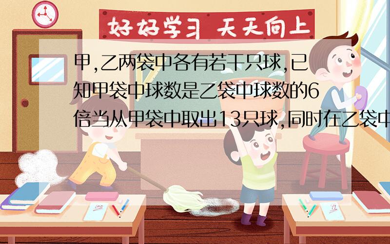 甲,乙两袋中各有若干只球,已知甲袋中球数是乙袋中球数的6倍当从甲袋中取出13只球,同时在乙袋中放入12只球时,两袋球数相等,问乙袋原有球多少只(用方程)