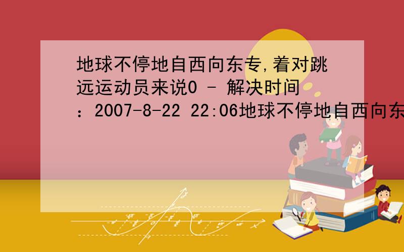 地球不停地自西向东专,着对跳远运动员来说0 - 解决时间：2007-8-22 22:06地球不停地自西向东专,着对跳远运动员来说 A 向西跳最有利 B 向东跳最有利 C 无论向何方跳,效果都一样.正确答案是C,但