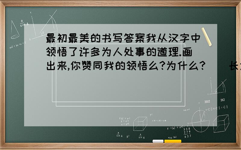 最初最美的书写答案我从汉字中领悟了许多为人处事的道理.画出来,你赞同我的领悟么?为什么?　　长大以后写书法，最不敢写的字是“上”“大”“人”。不能有一点苟且，要从头慎重、端