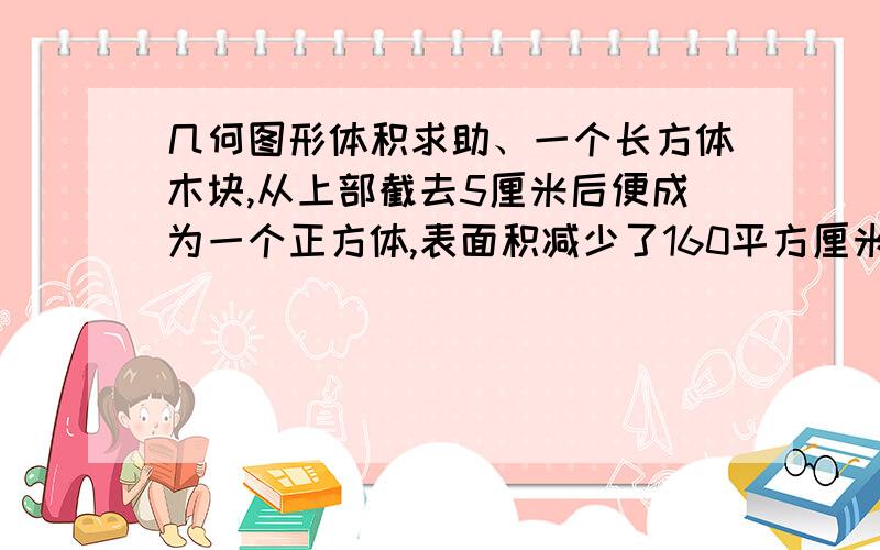 几何图形体积求助、一个长方体木块,从上部截去5厘米后便成为一个正方体,表面积减少了160平方厘米,原来长方体的体积是多少立方厘米?