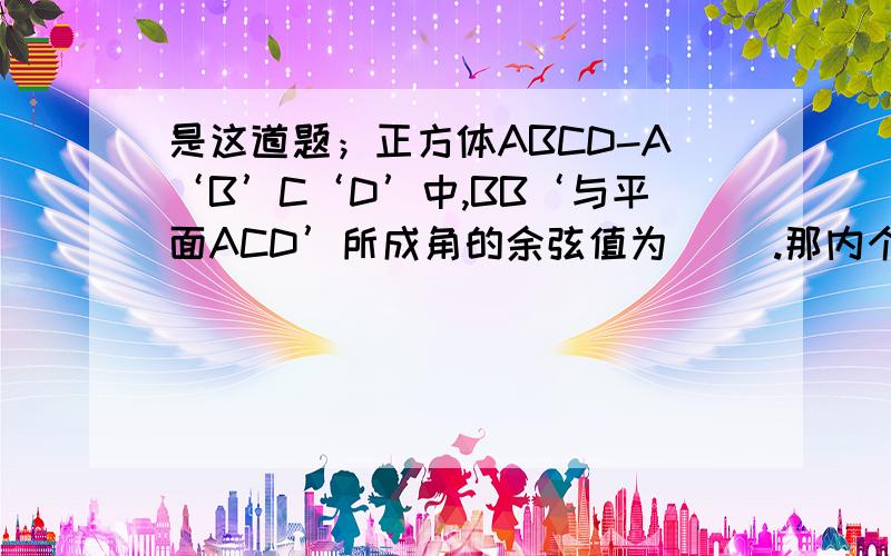 是这道题；正方体ABCD-A‘B’C‘D’中,BB‘与平面ACD’所成角的余弦值为（ ）.那内个图怎么画啊?