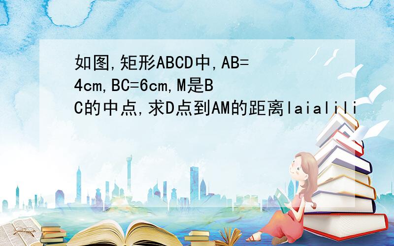 如图,矩形ABCD中,AB=4cm,BC=6cm,M是BC的中点,求D点到AM的距离laialili