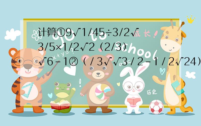 计算①9√1/45÷3/2√3/5×1/2√2﹙2/3﹚√6－1②﹙／3√√3／2－1／2√24﹚×﹙－2√6﹚③√8／3＋√1／2＋√0.125－√6＋√32④﹙3－√2﹚²﹙3＋√2﹚＋﹙3＋√2﹚²﹙3－√2﹚