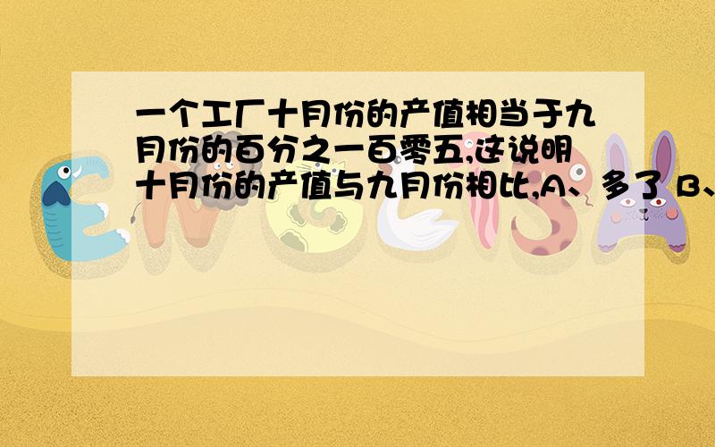 一个工厂十月份的产值相当于九月份的百分之一百零五,这说明十月份的产值与九月份相比,A、多了 B、少了 C、相等