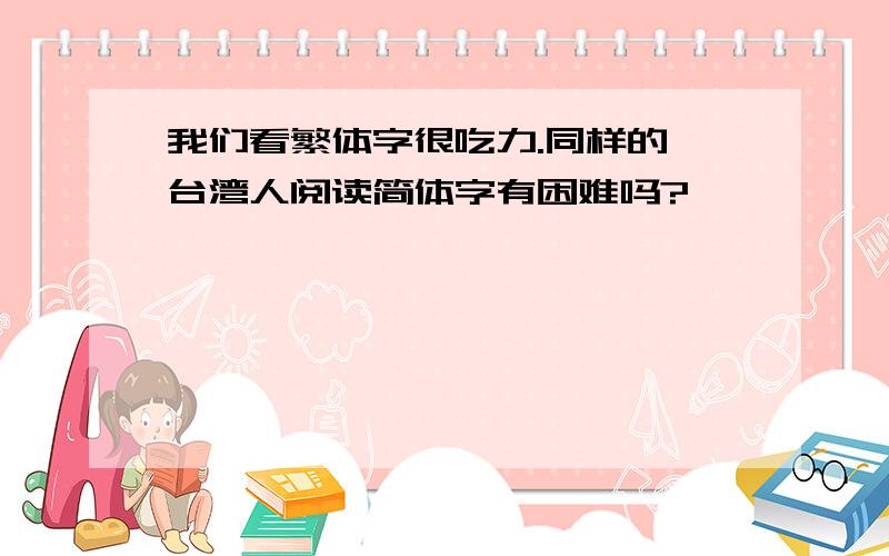 我们看繁体字很吃力.同样的,台湾人阅读简体字有困难吗?