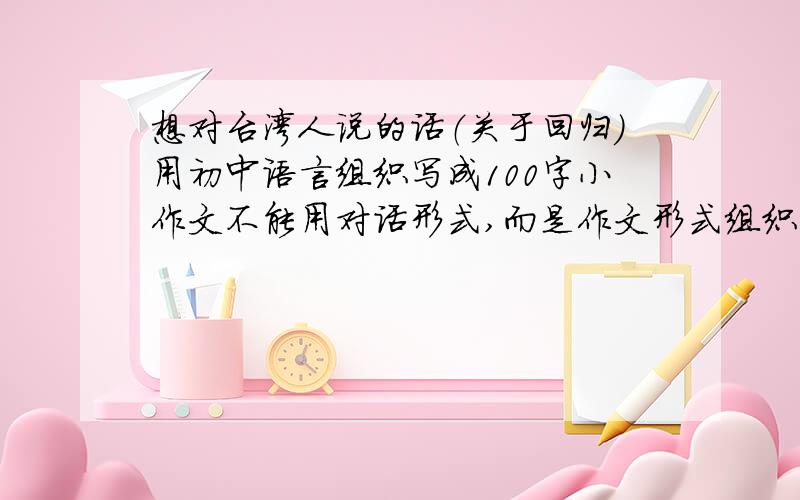 想对台湾人说的话（关于回归）用初中语言组织写成100字小作文不能用对话形式,而是作文形式组织语言关于台湾回归问题