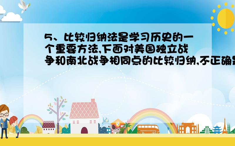 5、比较归纳法是学习历史的一个重要方法,下面对美国独立战争和南北战争相同点的比较归纳,不正确是A、引起战争的经济原因都与英国有关    B、战后都有利于美国经济发展C、都是由当时的