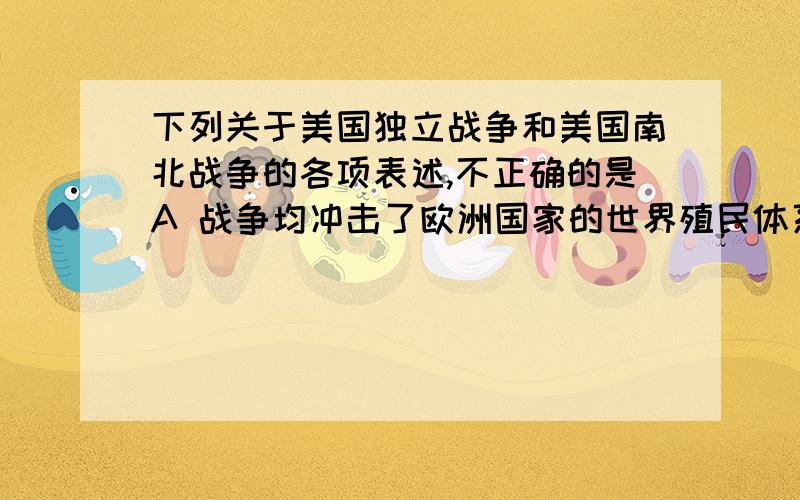 下列关于美国独立战争和美国南北战争的各项表述,不正确的是A 战争均冲击了欧洲国家的世界殖民体系 B 两者均为工业革命的开展创造了条件 C 两者斗争的对象均与世界资本主义连接在一起