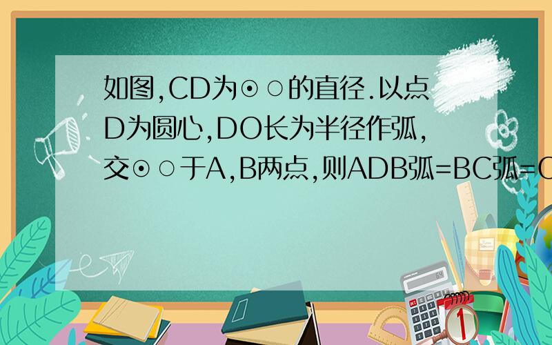 如图,CD为⊙○的直径.以点D为圆心,DO长为半径作弧,交⊙○于A,B两点,则ADB弧=BC弧=CA弧,请说明理由.图在http://hi.baidu.com/%BA%C8%BA%EC%C5%A3%BF%BC%C2%FA%B7%D6/album/item/07dba9a898bf9ad71f17a201.html你做错了吧，根