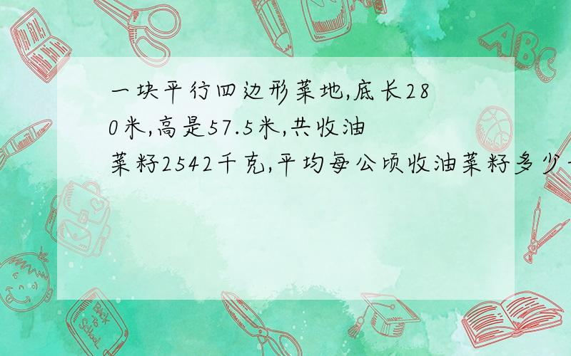 一块平行四边形菜地,底长280米,高是57.5米,共收油菜籽2542千克,平均每公顷收油菜籽多少千克?