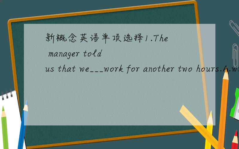 新概念英语单项选择1.The manager told us that we___work for another two hours.A.will have to B.have to C.would have to D.may have to 2.I saw someone in the office.___must be my boss.A.There B.He C .That D.It