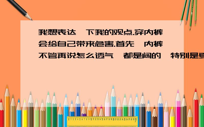 我想表达一下我的观点.穿内裤会给自己带来危害.首先,内裤不管再说怎么透气,都是闷的,特别是夏天里面的东西会失去温差.另外内裤把一大部分细菌等隔离在外面,里面的皮肤没有抵抗力,会