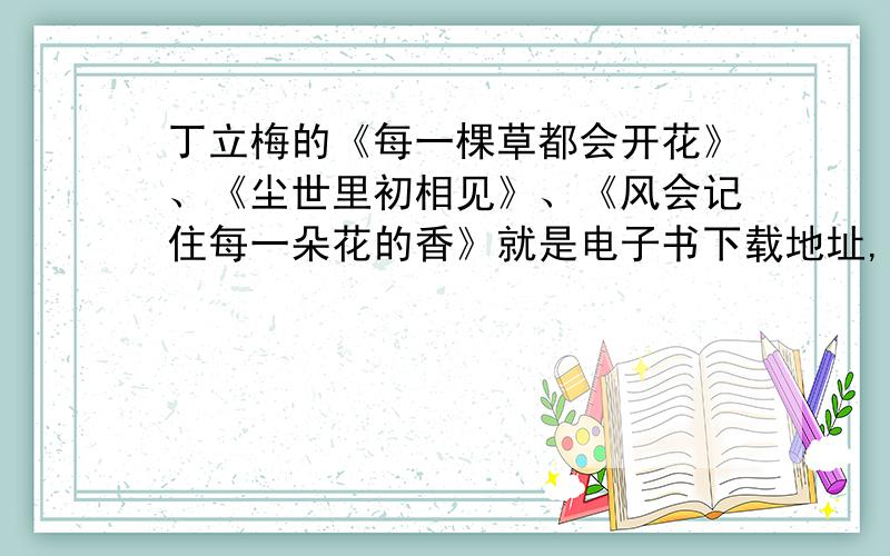 丁立梅的《每一棵草都会开花》、《尘世里初相见》、《风会记住每一朵花的香》就是电子书下载地址,我不大会找,我会再加分的,因为如果没有人回答的话就要关闭问题,这样分就浪费的了,