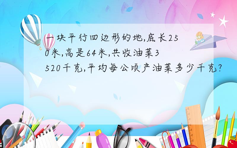 一块平行四边形的地,底长250米,高是64米,共收油菜3520千克,平均每公顷产油菜多少千克?