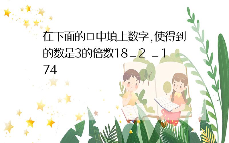 在下面的□中填上数字,使得到的数是3的倍数18□2 □174