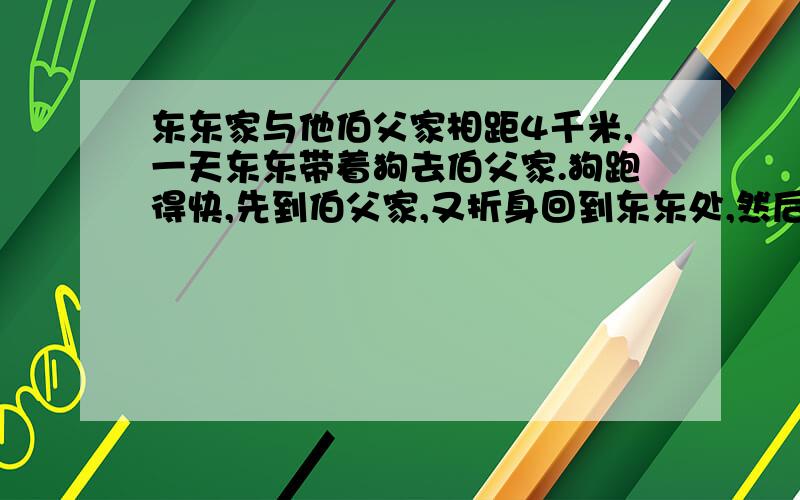 东东家与他伯父家相距4千米,一天东东带着狗去伯父家.狗跑得快,先到伯父家,又折身回到东东处,然后又去伯父家,再回东东处,就这样往往返返跑着,直到东东到达伯父家,东东的步行速度为1小