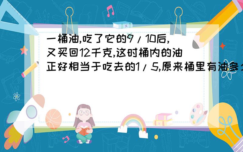 一桶油,吃了它的9/10后,又买回12千克,这时桶内的油正好相当于吃去的1/5,原来桶里有油多少千克?帮帮忙