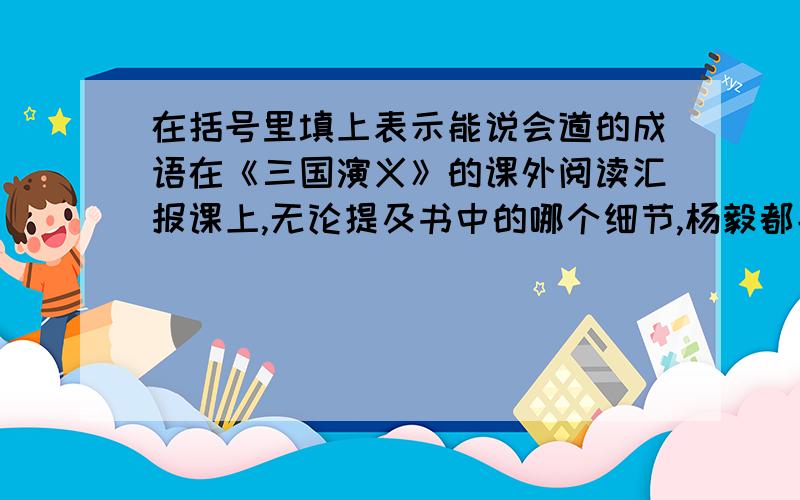 在括号里填上表示能说会道的成语在《三国演义》的课外阅读汇报课上,无论提及书中的哪个细节,杨毅都能（ ）,令同学们佩服不已.