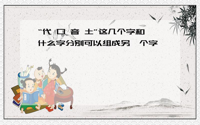 “代 口 音 土”这几个字和什么字分别可以组成另一个字