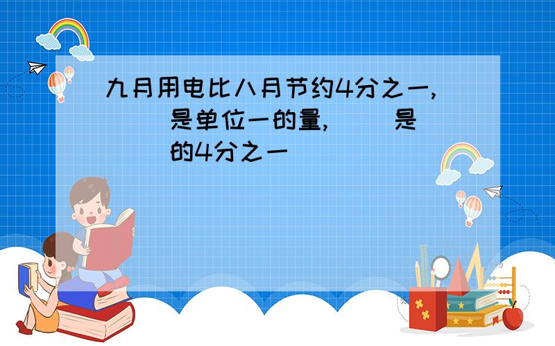 九月用电比八月节约4分之一,（ ）是单位一的量,（ ）是（ ）的4分之一