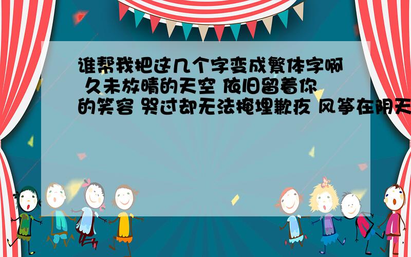 谁帮我把这几个字变成繁体字啊 久未放晴的天空 依旧留着你的笑容 哭过却无法掩埋歉疚 风筝在阴天搁浅 想念还在等待救援