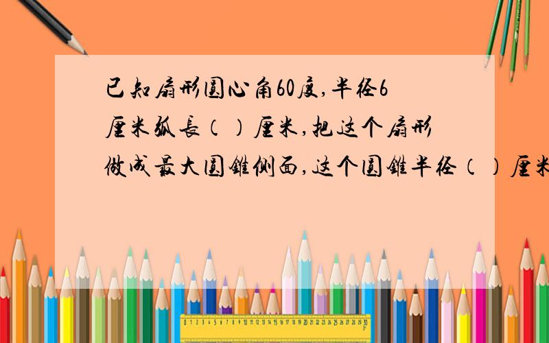 已知扇形圆心角60度,半径6厘米弧长（）厘米,把这个扇形做成最大圆锥侧面,这个圆锥半径（）厘米