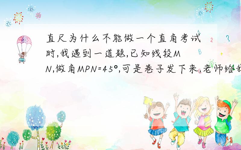 直尺为什么不能做一个直角考试时,我遇到一道题,已知线段MN,做角MPN=45°,可是卷子发下来,老师给我打了个叉,为什么,不能用直尺的四个直角的任意一个角来在线段MN一个端点上做个直角啊?然