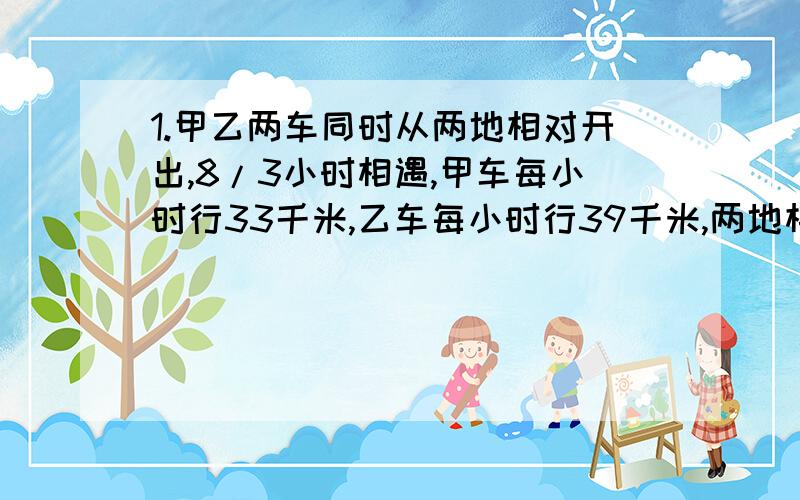 1.甲乙两车同时从两地相对开出,8/3小时相遇,甲车每小时行33千米,乙车每小时行39千米,两地相距多少千米?2.甲乙两车同时从相距192千米的两地相对开出,甲车每小时行33千米,乙车每小时行39千米