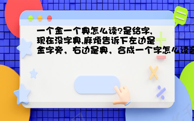 一个金一个典怎么读?是给字,现在没字典,麻烦告诉下左边是金字旁，右边是典，合成一个字怎么读音？