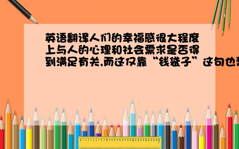 英语翻译人们的幸福感很大程度上与人的心理和社会需求是否得到满足有关,而这仅靠“钱袋子”这句也帮忙翻译一下“人们的幸福感很大程度上与人的心理和社会需求是否得到满足有关，而