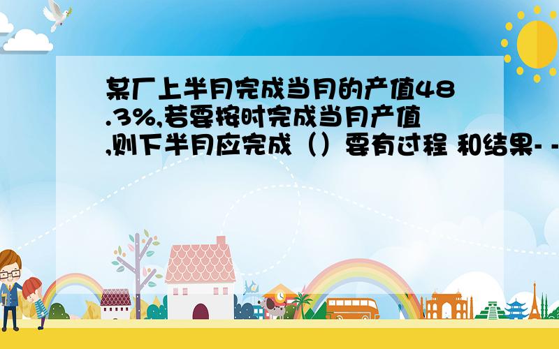 某厂上半月完成当月的产值48.3%,若要按时完成当月产值,则下半月应完成（）要有过程 和结果- -表只写一个算式就走人哈 谢谢某班共有学生50人,近视学生的百分率是60%,那么该班近视的学生有