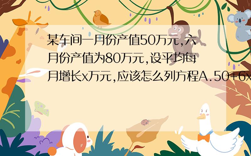 某车间一月份产值50万元,六月份产值为80万元,设平均每月增长x万元,应该怎么列方程A.50+6x=80 B.50+5x=80 C.6x-50=80 D.5x-50=80