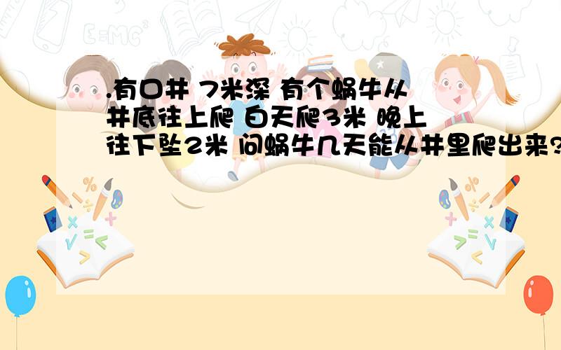 .有口井 7米深 有个蜗牛从井底往上爬 白天爬3米 晚上往下坠2米 问蜗牛几天能从井里爬出来?想好了留言