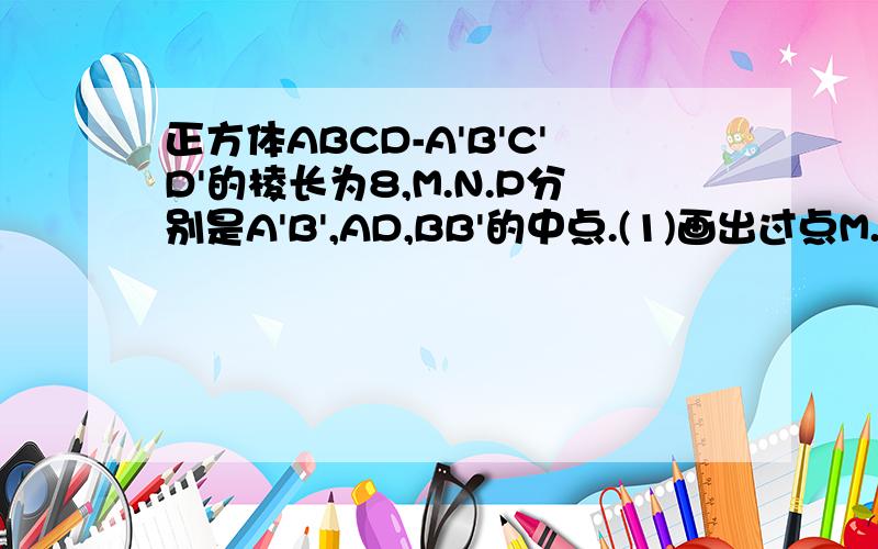 正方体ABCD-A'B'C'D'的棱长为8,M.N.P分别是A'B',AD,BB'的中点.(1)画出过点M.N.P正方体ABCD-A'B'C'D'的棱长为8,M.N.P分别是A'B',AD,BB'的中点.（1）画出过点M.N.P的平面与平面ABCD的交线以及平面BB'C'C的交点.（2