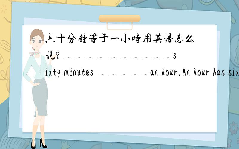 六十分钟等于一小时用英语怎么说?____ ______sixty minutes _____an hour.An hour has sixty minutes.(改为同义句)