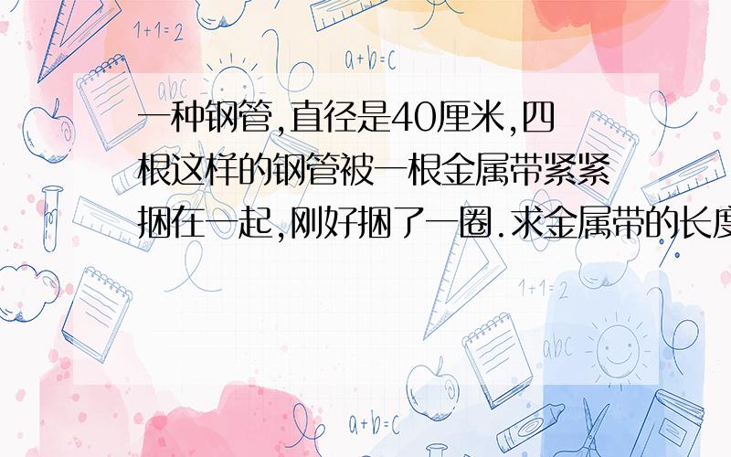 一种钢管,直径是40厘米,四根这样的钢管被一根金属带紧紧捆在一起,刚好捆了一圈.求金属带的长度.