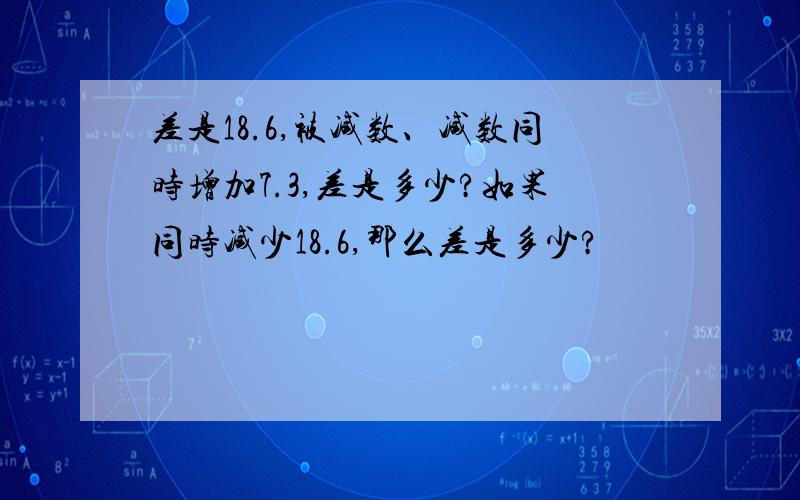 差是18.6,被减数、减数同时增加7.3,差是多少?如果同时减少18.6,那么差是多少?