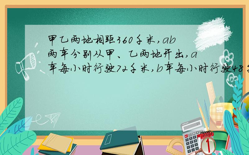 甲乙两地相距360千米,ab两车分别从甲、乙两地开出,a车每小时行驶72千米,b车每小时行驶48千米.用方程解!1、两车同时开出,相向而行,出发后多少小时两车相遇?2、两车相向而行,A车提前半小时