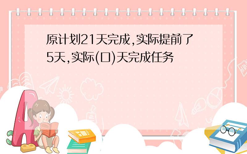 原计划21天完成,实际提前了5天,实际(口)天完成任务