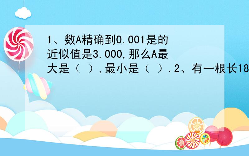 1、数A精确到0.001是的近似值是3.000,那么A最大是（ ）,最小是（ ）.2、有一根长180厘米的绳子,从一端开始,每3厘米做一记号,每四厘米也做一记号,然后将标有记号的地方剪断,绳子共被减成（