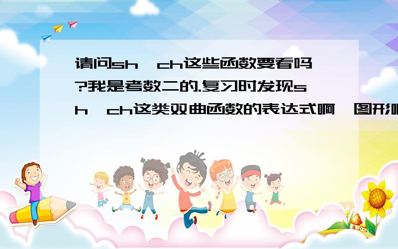 请问sh、ch这些函数要看吗?我是考数二的.复习时发现sh、ch这类双曲函数的表达式啊,图形啊,导数啊等等很难记啊.我想问问大家,这些需要看吗?考研会考吗?